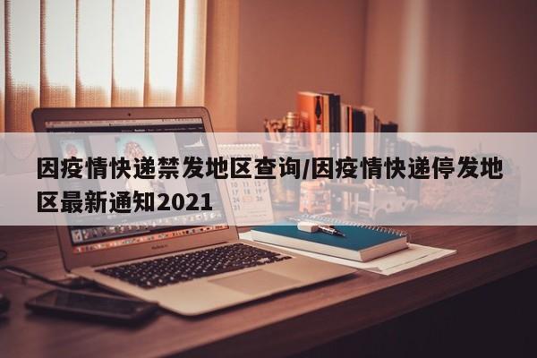 因疫情快递禁发地区查询/因疫情快递停发地区最新通知2021