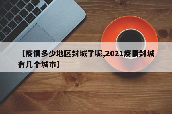 【疫情多少地区封城了呢,2021疫情封城有几个城市】