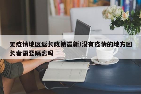 无疫情地区返长政策最新/没有疫情的地方回长春需要隔离吗