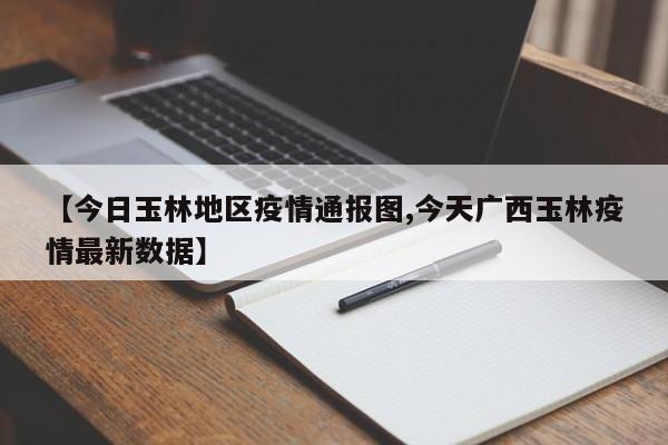 【今日玉林地区疫情通报图,今天广西玉林疫情最新数据】