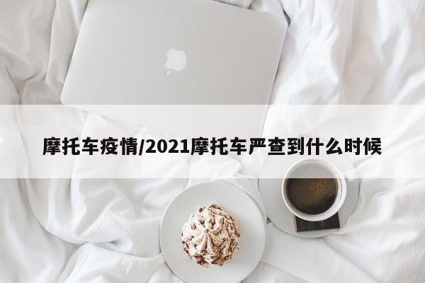 摩托车疫情/2021摩托车严查到什么时候