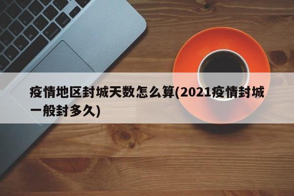 疫情地区封城天数怎么算(2021疫情封城一般封多久)