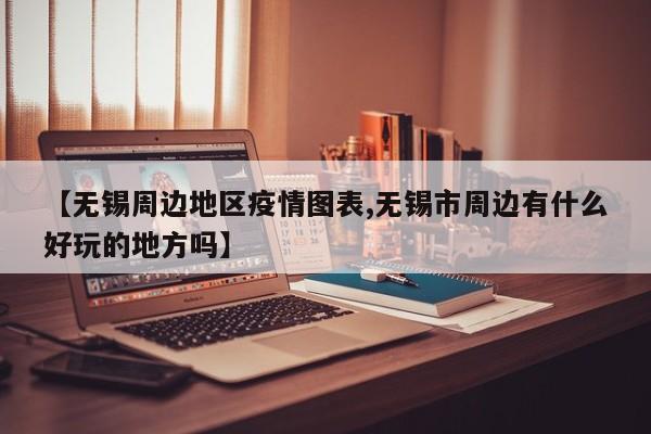 【无锡周边地区疫情图表,无锡市周边有什么好玩的地方吗】