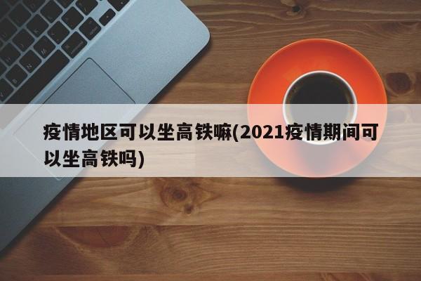 疫情地区可以坐高铁嘛(2021疫情期间可以坐高铁吗)