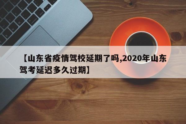 【山东省疫情驾校延期了吗,2020年山东驾考延迟多久过期】