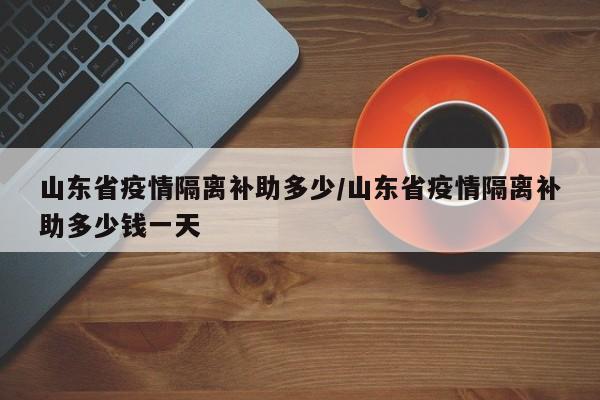山东省疫情隔离补助多少/山东省疫情隔离补助多少钱一天
