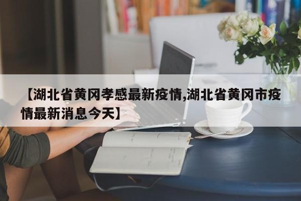 【湖北省黄冈孝感最新疫情,湖北省黄冈市疫情最新消息今天】
