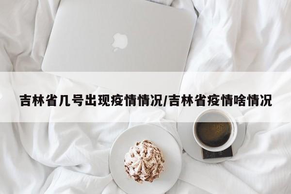 吉林省几号出现疫情情况/吉林省疫情啥情况