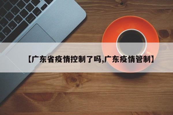 【广东省疫情控制了吗,广东疫情管制】