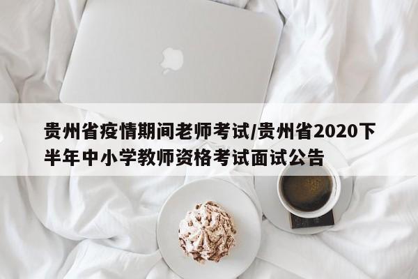 贵州省疫情期间老师考试/贵州省2020下半年中小学教师资格考试面试公告