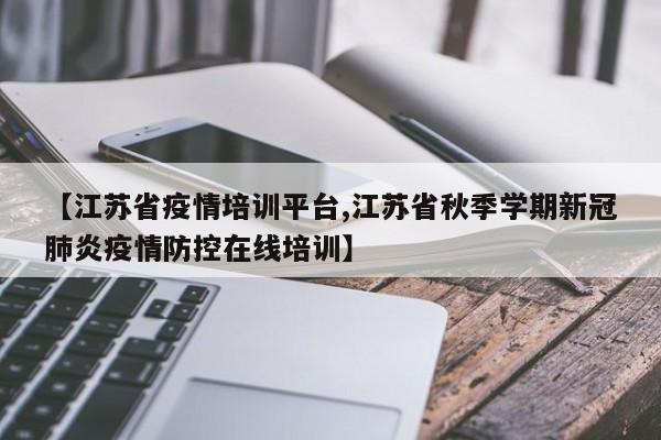 【江苏省疫情培训平台,江苏省秋季学期新冠肺炎疫情防控在线培训】