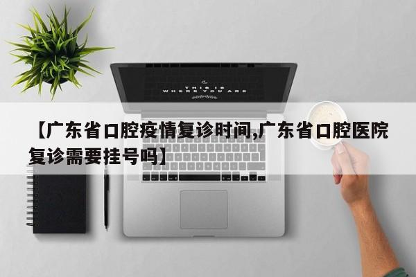 【广东省口腔疫情复诊时间,广东省口腔医院复诊需要挂号吗】