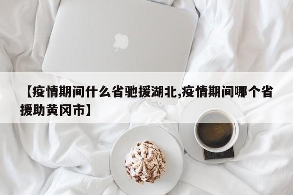 【疫情期间什么省驰援湖北,疫情期间哪个省援助黄冈市】