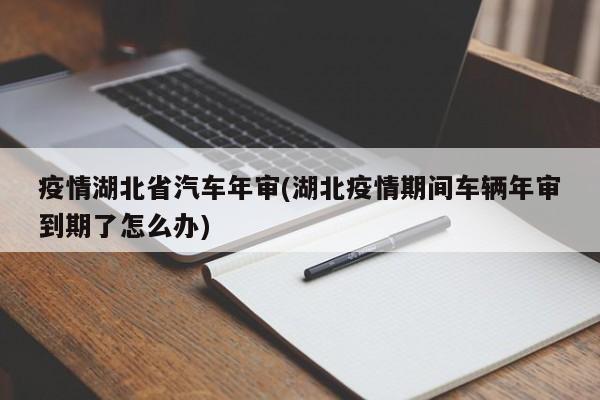 疫情湖北省汽车年审(湖北疫情期间车辆年审到期了怎么办)