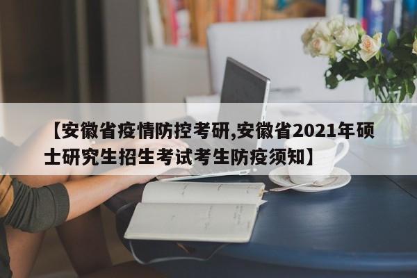 【安徽省疫情防控考研,安徽省2021年硕士研究生招生考试考生防疫须知】