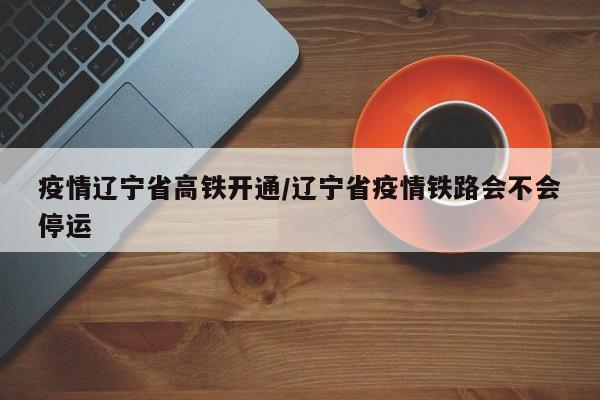 疫情辽宁省高铁开通/辽宁省疫情铁路会不会停运