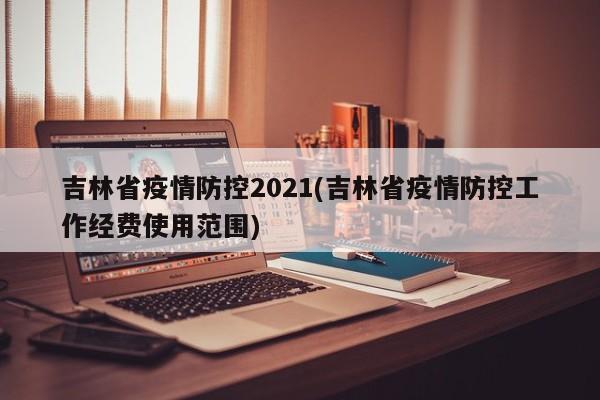 吉林省疫情防控2021(吉林省疫情防控工作经费使用范围)