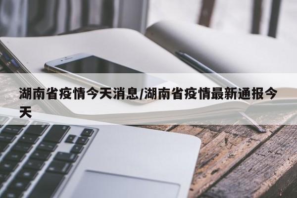 湖南省疫情今天消息/湖南省疫情最新通报今天