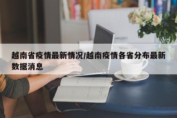 越南省疫情最新情况/越南疫情各省分布最新数据消息