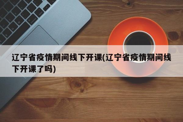 辽宁省疫情期间线下开课(辽宁省疫情期间线下开课了吗)