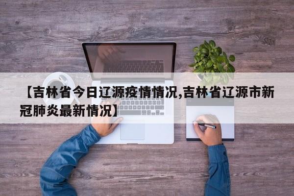 【吉林省今日辽源疫情情况,吉林省辽源市新冠肺炎最新情况】