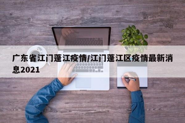 广东省江门蓬江疫情/江门蓬江区疫情最新消息2021