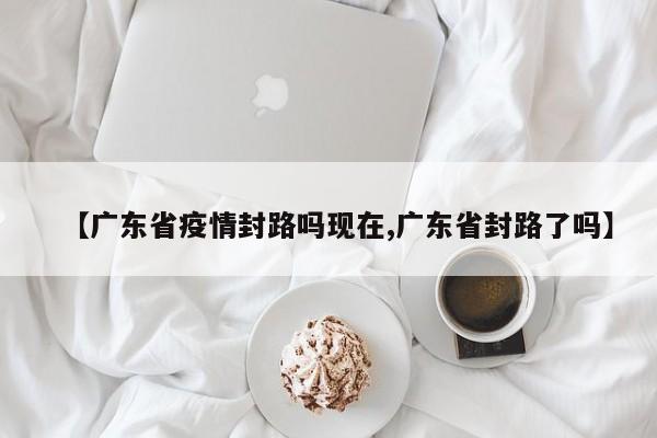 【广东省疫情封路吗现在,广东省封路了吗】
