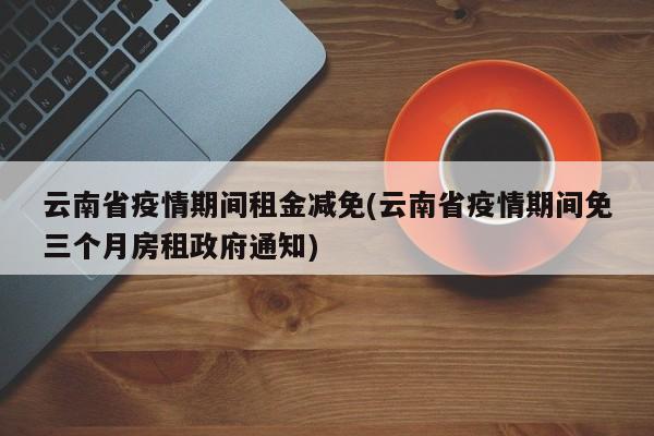 云南省疫情期间租金减免(云南省疫情期间免三个月房租政府通知)