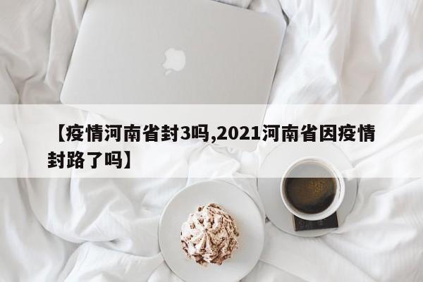 【疫情河南省封3吗,2021河南省因疫情封路了吗】