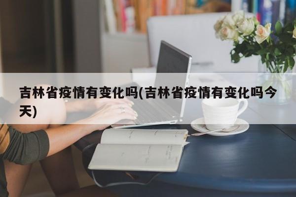 吉林省疫情有变化吗(吉林省疫情有变化吗今天)