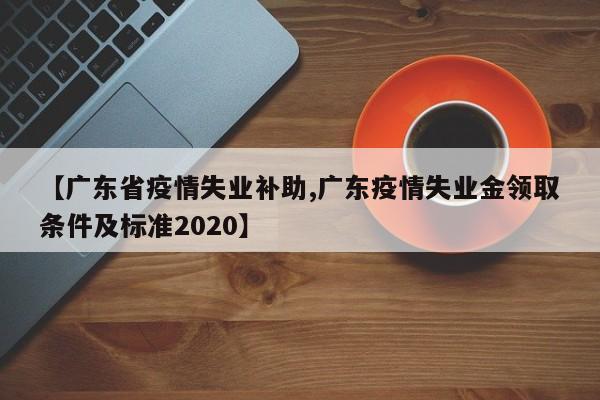 【广东省疫情失业补助,广东疫情失业金领取条件及标准2020】