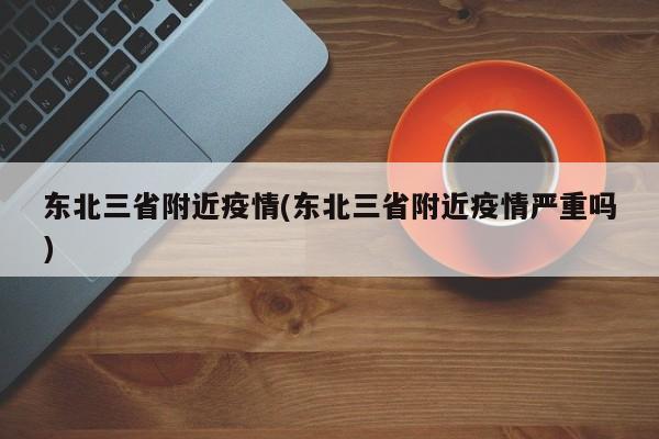 东北三省附近疫情(东北三省附近疫情严重吗)