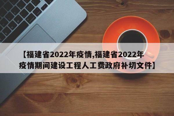 【福建省2022年疫情,福建省2022年疫情期间建设工程人工费政府补切文件】
