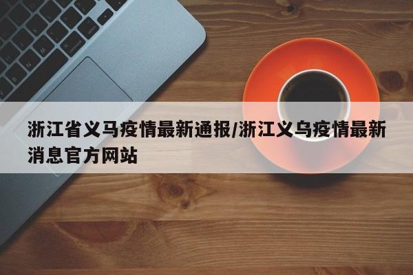 浙江省义马疫情最新通报/浙江义乌疫情最新消息官方网站