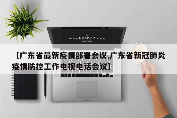 【广东省最新疫情部署会议,广东省新冠肺炎疫情防控工作电视电话会议】