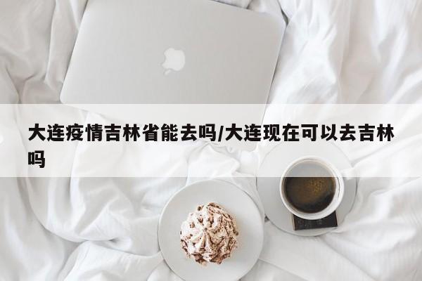 大连疫情吉林省能去吗/大连现在可以去吉林吗