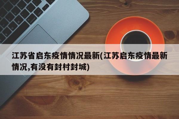 江苏省启东疫情情况最新(江苏启东疫情最新情况,有没有封村封城)