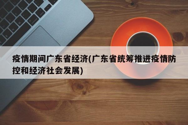 疫情期间广东省经济(广东省统筹推进疫情防控和经济社会发展)