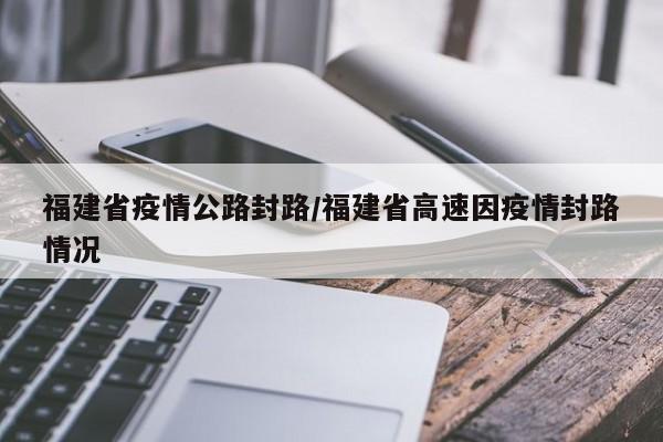 福建省疫情公路封路/福建省高速因疫情封路情况