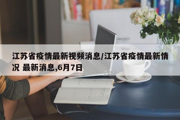 江苏省疫情最新视频消息/江苏省疫情最新情况 最新消息,6月7日