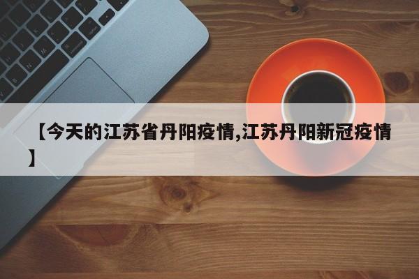 【今天的江苏省丹阳疫情,江苏丹阳新冠疫情】