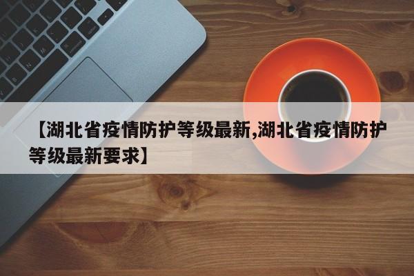 【湖北省疫情防护等级最新,湖北省疫情防护等级最新要求】
