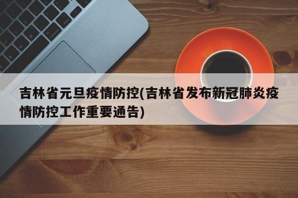 吉林省元旦疫情防控(吉林省发布新冠肺炎疫情防控工作重要通告)