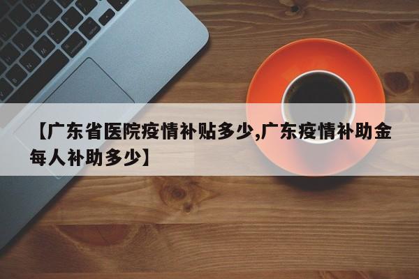 【广东省医院疫情补贴多少,广东疫情补助金每人补助多少】