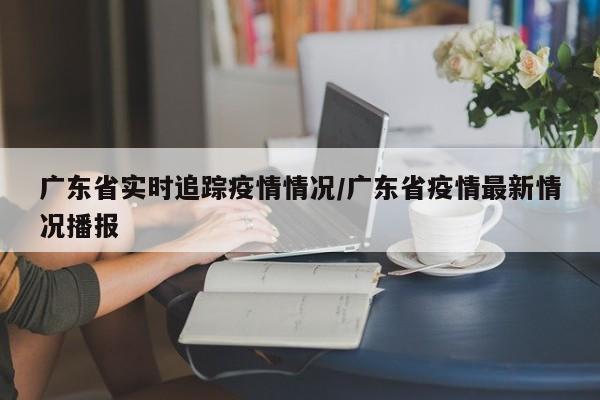 广东省实时追踪疫情情况/广东省疫情最新情况播报