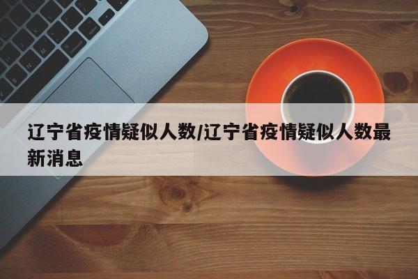 辽宁省疫情疑似人数/辽宁省疫情疑似人数最新消息