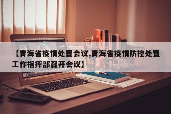 【青海省疫情处置会议,青海省疫情防控处置工作指挥部召开会议】