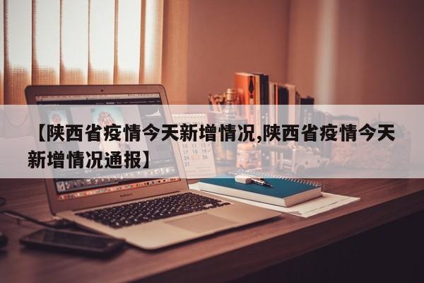 【陕西省疫情今天新增情况,陕西省疫情今天新增情况通报】