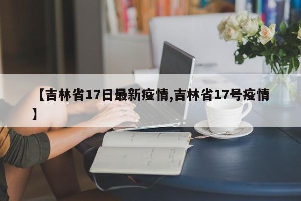 【吉林省17日最新疫情,吉林省17号疫情】