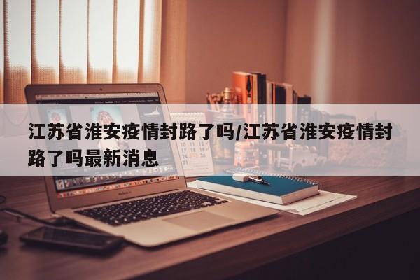 江苏省淮安疫情封路了吗/江苏省淮安疫情封路了吗最新消息